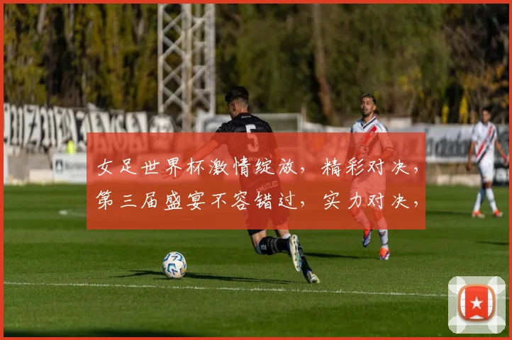 女足世界杯激情绽放，精彩对决，第三届盛宴不容错过，实力对决，谁将问鼎冠军
