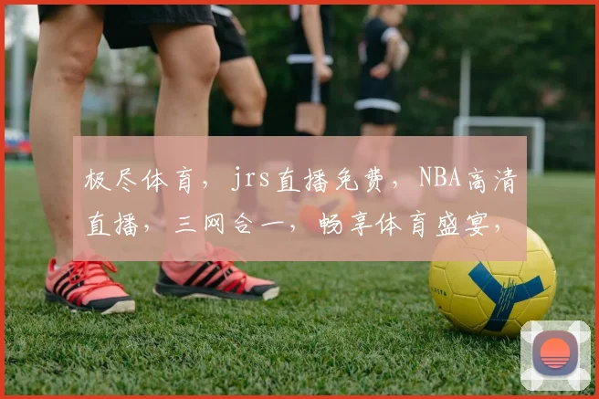 极尽体育，jrs直播免费，NBA高清直播，三网合一，畅享体育盛宴，不容错过