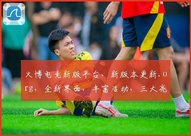 火博电竞新版平台，新版本更新.org，全新界面，丰富活动，三大亮点，等你来体验