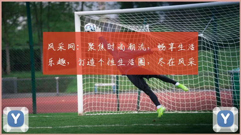 风采网：聚焦时尚潮流，畅享生活乐趣，打造个性生活圈，尽在风采网